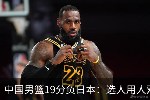 中国男篮19分负日本：选人用人双重困局，危机就在眼前