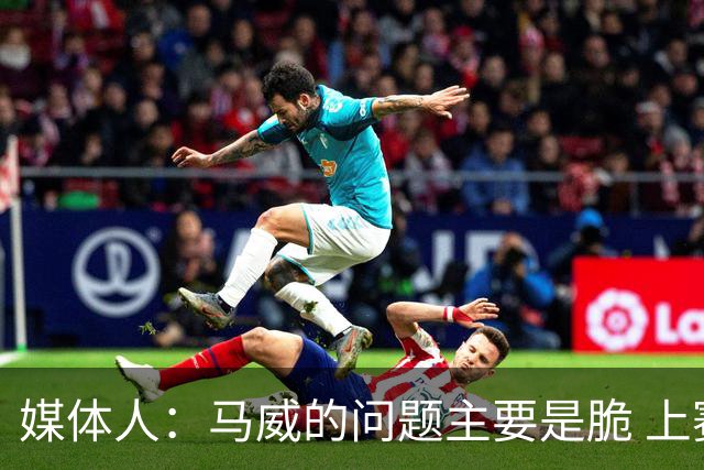 媒体人：马威的问题主要是脆 上赛季的60场出勤已经是生涯之最