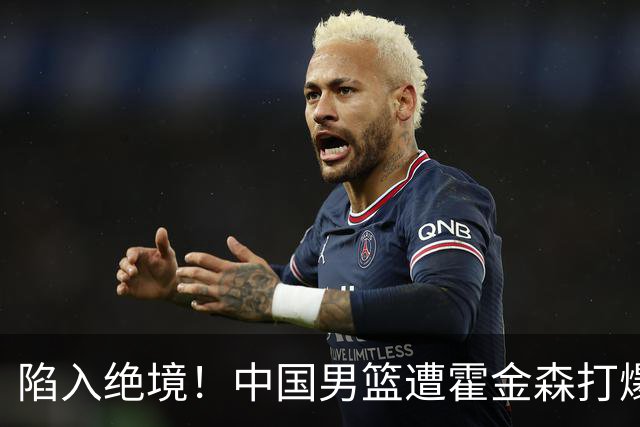 陷入绝境！中国男篮遭霍金森打爆 末轮不胜将无缘世界杯